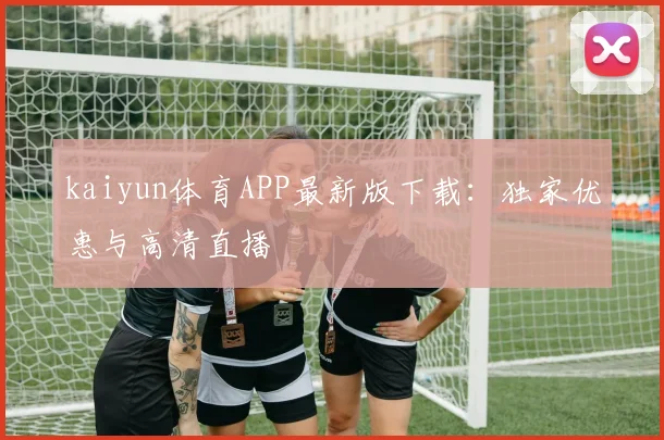 kaiyun体育APP最新版下载:独家优惠与高清直播