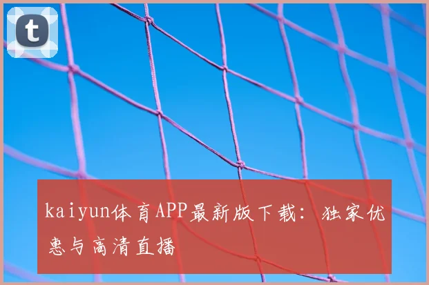 kaiyun体育APP最新版下载：独家优惠与高清直播