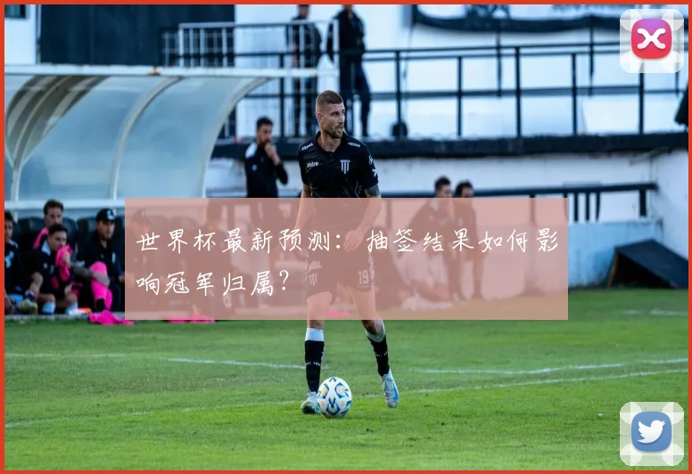 世界杯最新预测：抽签结果如何影响冠军归属？