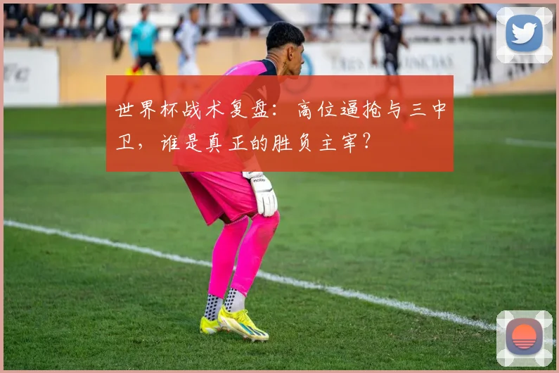 世界杯战术复盘：高位逼抢与三中卫，谁是真正的胜负主宰？